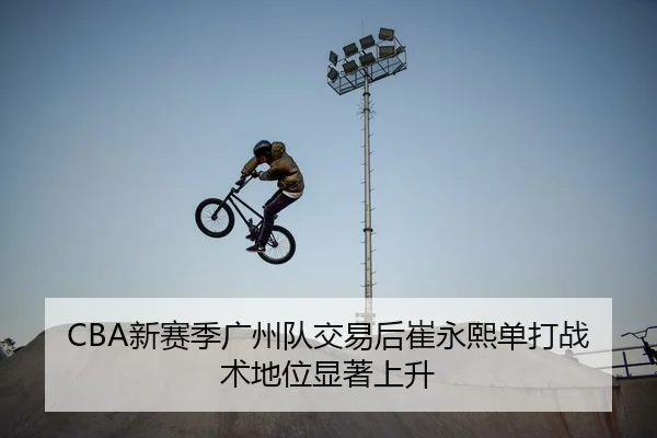 CBA新赛季广州队交易后崔永熙单打战术地位显著上升